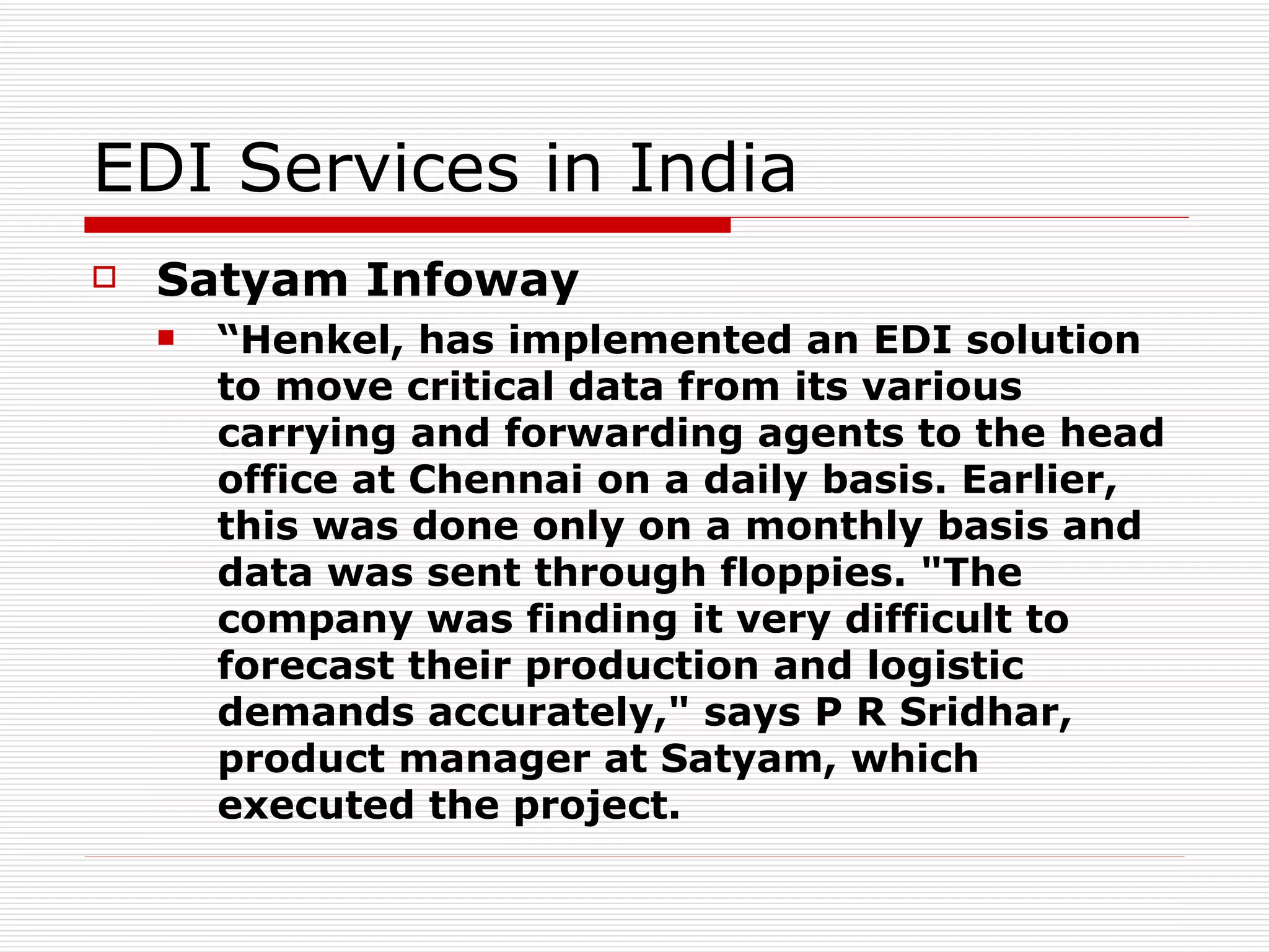 EDI Services in India Satyam Infoway   “ Henkel, has implemented an EDI solution to move critical data from its various carrying and forwarding agents to the head office at Chennai on a daily basis. Earlier, this was done only on a monthly basis and data was sent through floppies. "The company was finding it very difficult to forecast their production and logistic demands accurately," says P R Sridhar, product manager at Satyam, which executed the project.   