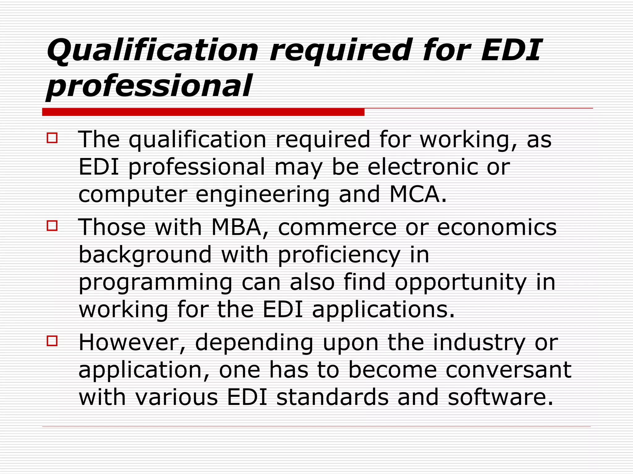 Qualification required for EDI professional The qualification required for working, as EDI professional may be electronic or computer engineering and MCA.  Those with MBA, commerce or economics background with proficiency in programming can also find opportunity in working for the EDI applications.  However, depending upon the industry or application, one has to become conversant with various EDI standards and software.  