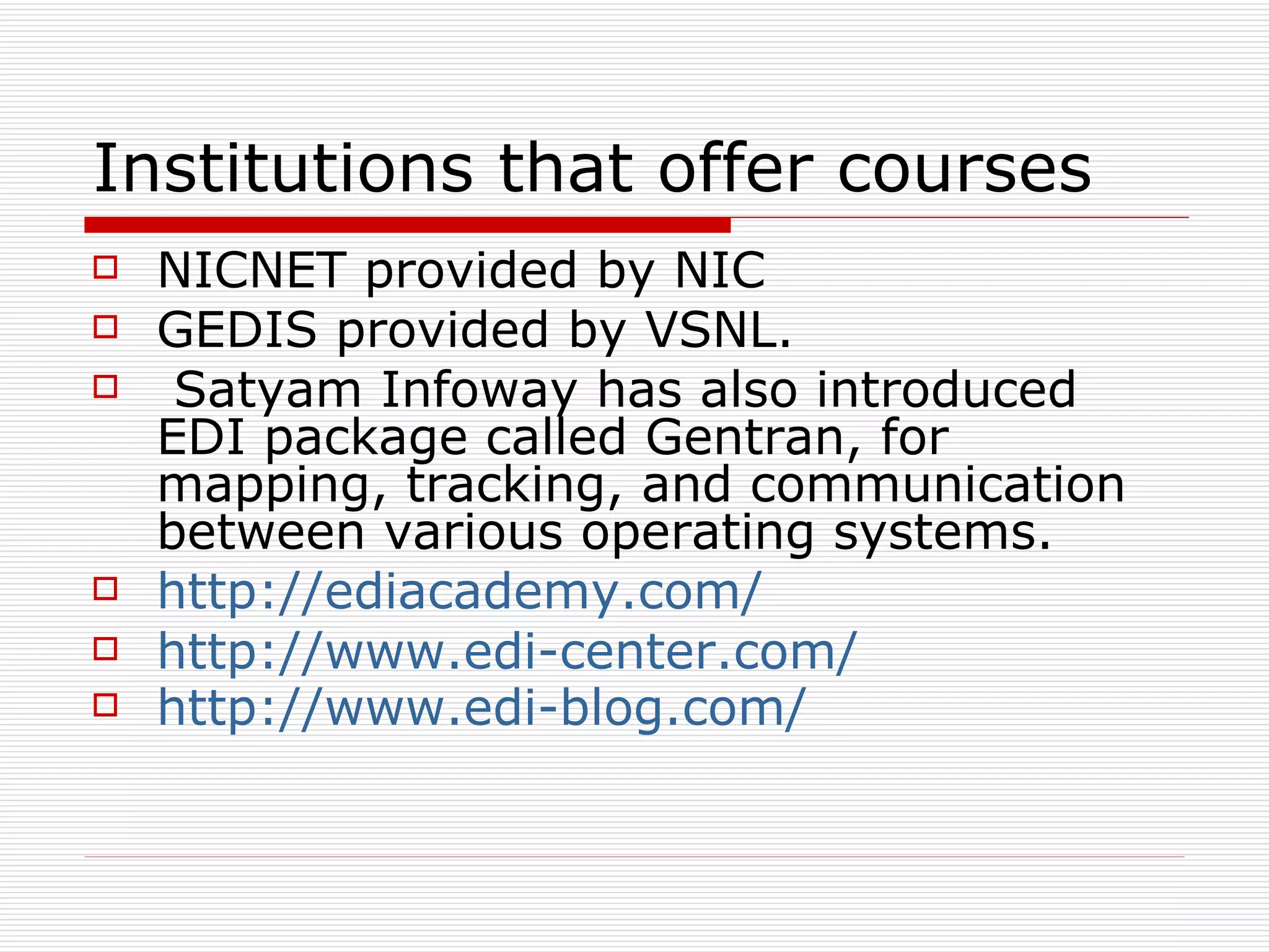 Institutions that offer courses NICNET provided by NIC  GEDIS provided by VSNL. Satyam Infoway has also introduced EDI package called Gentran, for mapping, tracking, and communication between various operating systems.  http://ediacademy.com/   http://www.edi-center.com/ http://www.edi-blog.com/   