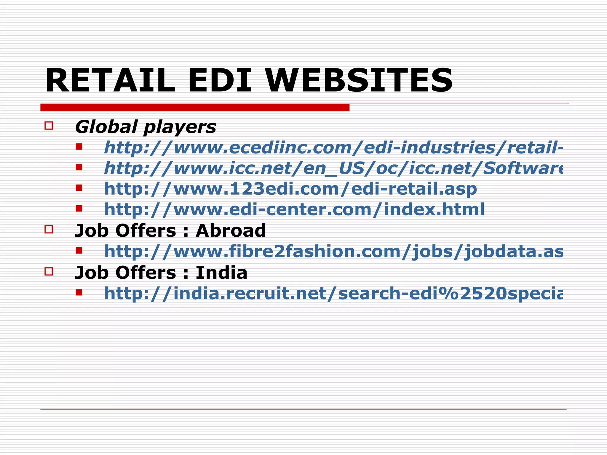 RETAIL EDI WEBSITES Global players http://www.ecediinc.com/edi-industries/retail-edi.html http://www.icc.net/en_US/oc/icc.net/Software/PerformanceEDI/RetailProductManager/ http://www.123edi.com/edi-retail.asp http://www.edi-center.com/index.html   Job Offers : Abroad http://www.fibre2fashion.com/jobs/jobdata.aspx?jobs=34042&edi-specialist-job-carlsbad-ca-phoenix-footwear-group-inc Job Offers : India http://india.recruit.net/search-edi%2520specialist%2520_in_India-jobs   