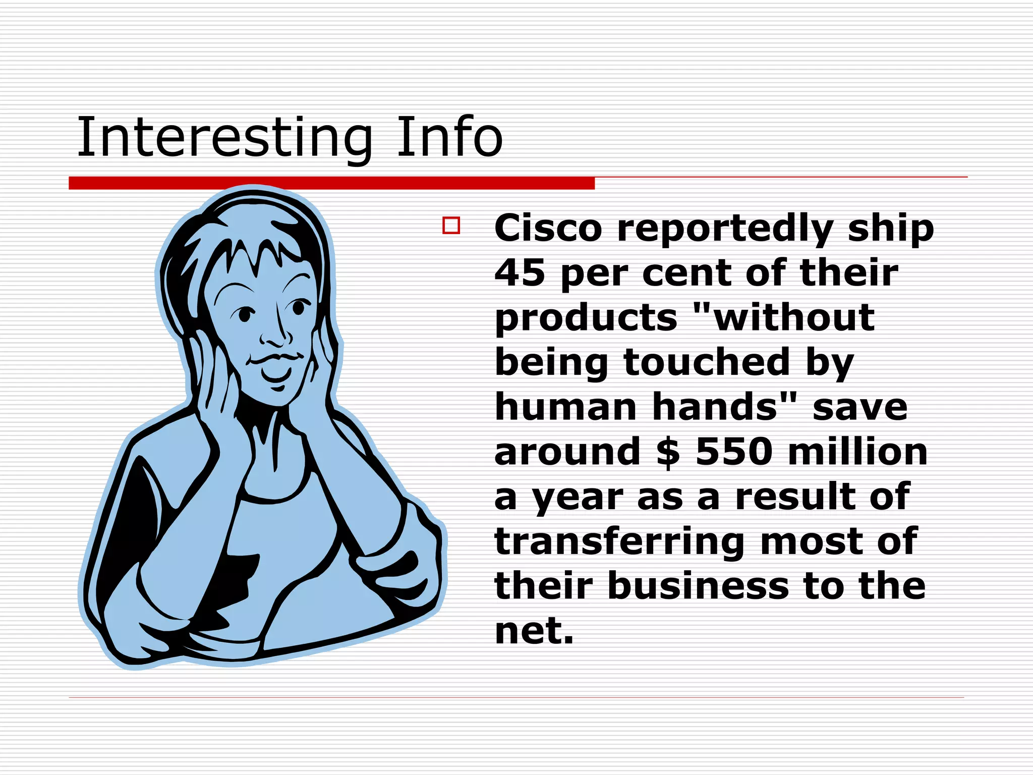 Interesting Info Cisco reportedly ship 45 per cent of their products "without being touched by human hands" save around $ 550 million a year as a result of transferring most of their business to the net.   