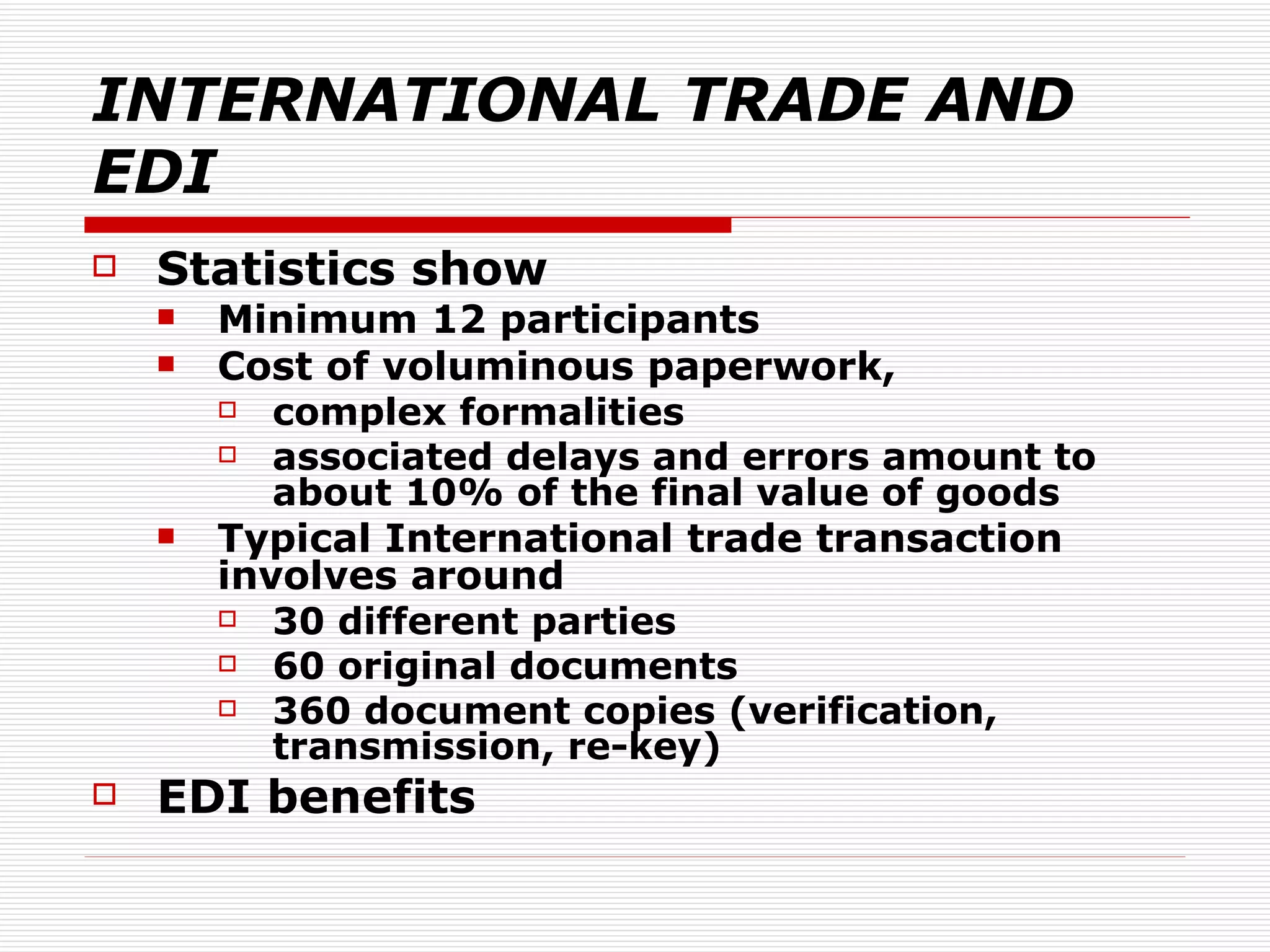 INTERNATIONAL TRADE AND EDI Statistics show Minimum 12 participants Cost of voluminous paperwork,  complex formalities associated delays and errors amount to about 10% of the final value of goods Typical International trade transaction involves around 30 different parties 60 original documents 360 document copies (verification, transmission, re-key) EDI benefits  