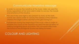 Communicate Narrative Message


In order to convey the narrative of the music video we used the
binary oppositions of hot and cold in order to convey the moods
and emotions of the storyline.



The use of day and night is also present as many of the dark
scenes are used in order to convey the sadness of the narrative
whereas the bright scenes are that of the girls having fun.



Furthermore during the beginning of the music video in order to
establish the mood of the narrative we used the special effect of
making the lighting black and white. This conveyed effectively
the mood of the protagonist as she was being dumped.

COLOUR AND LIGHTING

 