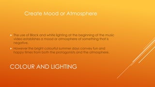 Create Mood or Atmosphere



The use of Black and white lighting at the beginning of the music
video establishes a mood or atmosphere of something that is
negative.



However the bright colourful summer days convey fun and
happy times from both the protagonists and the atmosphere.

COLOUR AND LIGHTING

 