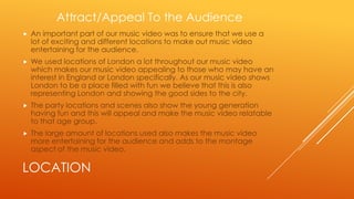 Attract/Appeal To the Audience


An important part of our music video was to ensure that we use a
lot of exciting and different locations to make out music video
entertaining for the audience.



We used locations of London a lot throughout our music video
which makes our music video appealing to those who may have an
interest in England or London specifically. As our music video shows
London to be a place filled with fun we believe that this is also
representing London and showing the good sides to the city.



The party locations and scenes also show the young generation
having fun and this will appeal and make the music video relatable
to that age group.



The large amount of locations used also makes the music video
more entertaining for the audience and adds to the montage
aspect of the music video.

LOCATION

 