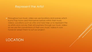 Represent the Artist



Throughout our music video we use locations and scenes which
Icona Pop have used themselves before within their music
videos. Locations such as cites and taxis help us to represent the
as artists and convey their atmosphere through our music video;
as we use the conventions of their own music videos in ours
however adapt them to suit our project.

LOCATION

 