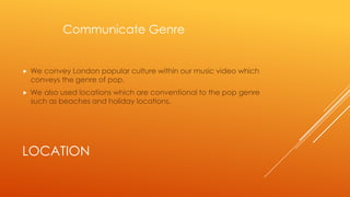 Communicate Genre



We convey London popular culture within our music video which
conveys the genre of pop.



We also used locations which are conventional to the pop genre
such as beaches and holiday locations.

LOCATION

 