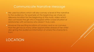 Communicate Narrative Message


We used locations which will also convey a level of the narrative
to the audience. For example at the beginning we chose an
alleyway location for the beginning of the music video which
also conveyed the girl who is trapped within a bad situation or
relationship with someone who doesn’t truly care.



However the exciting locations of London and so on conveys
that the girl has so many other opportunities ahead of her whilst
also giving the audience information of where the character is
from.

LOCATION

 