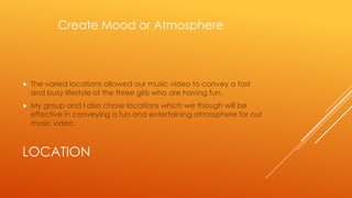 Create Mood or Atmosphere



The varied locations allowed our music video to convey a fast
and busy lifestyle of the three girls who are having fun.



My group and I also chose locations which we though will be
effective in conveying a fun and entertaining atmosphere for our
music video.

LOCATION

 