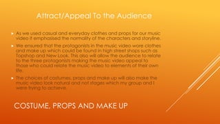 Attract/Appeal To the Audience


As we used casual and everyday clothes and props for our music
video it emphasised the normality of the characters and storyline.



We ensured that the protagonists in the music video wore clothes
and make up which could be found in high street shops such as
Topshop and New Look. This also will allow the audience to relate
to the three protagonists making the music video appeal to
those who could relate the music video to elements of their own
life.



The choices of costumes, props and make up will also make the
music video look natural and not stages which my group and I
were trying to achieve.

COSTUME, PROPS AND MAKE UP

 
