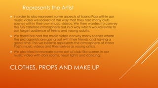 Represents the Artist


In order to also represent some aspects of Icona Pop within our
music video we looked at the way that they had many club
scenes within their own music videos. We then wanted to convey
this fun carefree atmosphere but in a way which would relate to
our target audience of teens and young adults.



We therefore had the music video convey many scenes where
the protagonists are going out with their friends and having a
good time. This we believe represents the atmosphere of Icona
Pop’s music videos and themselves as young artists.



We also tried to recreate some sort of club-like scenes in our
music video with dark rooms, neon lights and dancing.

CLOTHES, PROPS AND MAKE UP

 