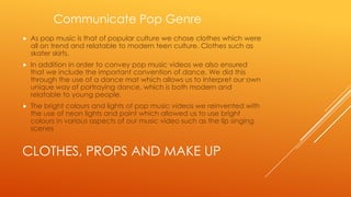 Communicate Pop Genre


As pop music is that of popular culture we chose clothes which were
all on trend and relatable to modern teen culture. Clothes such as
skater skirts.



In addition in order to convey pop music videos we also ensured
that we include the important convention of dance. We did this
through the use of a dance mat which allows us to interpret our own
unique way of portraying dance, which is both modern and
relatable to young people.



The bright colours and lights of pop music videos we reinvented with
the use of neon lights and paint which allowed us to use bright
colours in various aspects of our music video such as the lip singing
scenes

CLOTHES, PROPS AND MAKE UP

 