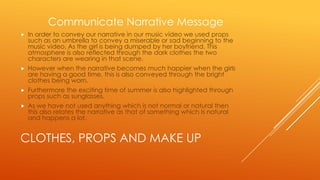 Communicate Narrative Message


In order to convey our narrative in our music video we used props
such as an umbrella to convey a miserable or sad beginning to the
music video. As the girl is being dumped by her boyfriend. This
atmosphere is also reflected through the dark clothes the two
characters are wearing in that scene.



However when the narrative becomes much happier when the girls
are having a good time, this is also conveyed through the bright
clothes being worn.



Furthermore the exciting time of summer is also highlighted through
props such as sunglasses.



As we have not used anything which is not normal or natural then
this also relates the narrative as that of something which is natural
and happens a lot.

CLOTHES, PROPS AND MAKE UP

 