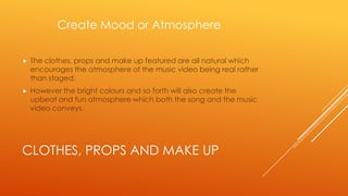 Create Mood or Atmosphere


The clothes, props and make up featured are all natural which
encourages the atmosphere of the music video being real rather
than staged.



However the bright colours and so forth will also create the
upbeat and fun atmosphere which both the song and the music
video conveys.

CLOTHES, PROPS AND MAKE UP

 