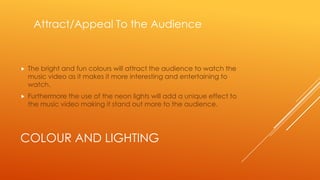 Attract/Appeal To the Audience



The bright and fun colours will attract the audience to watch the
music video as it makes it more interesting and entertaining to
watch.



Furthermore the use of the neon lights will add a unique effect to
the music video making it stand out more to the audience.

COLOUR AND LIGHTING

 