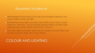 Represent Audience


We represent Icona Pop as we use a lot of bright colours in our
music video as they do also.



Furthermore neon lights are also used within Icona Pop’s music
video for ‘Manners’ and is another representation of them and
their previous music videos other than ‘I Love It’.



The neon lights and dark areas will also relate to Icona Pop’s use
of club scenes in their own music videos.

COLOUR AND LIGHTING

 