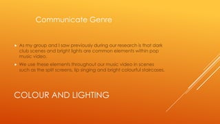 Communicate Genre



As my group and I saw previously during our research is that dark
club scenes and bright lights are common elements within pop
music video.



We use these elements throughout our music video in scenes
such as the split screens, lip singing and bright colourful staircases.

COLOUR AND LIGHTING

 
