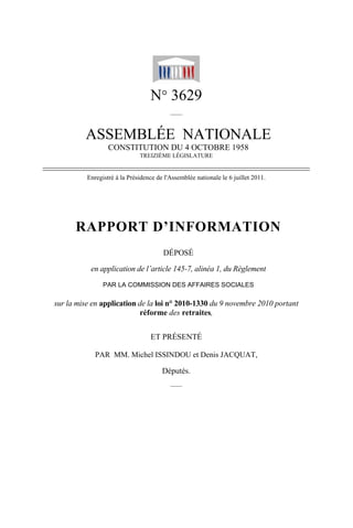 N° 3629
                                          ——


         ASSEMBLÉE NATIONALE
                  CONSTITUTION DU 4 OCTOBRE 1958
                              TREIZIÈME LÉGISLATURE


          Enregistré à la Présidence de l'Assemblée nationale le 6 juillet 2011.




      RAPPORT D’INFORMATION
                                       DÉPOSÉ

           en application de l’article 145-7, alinéa 1, du Règlement
                PAR LA COMMISSION DES AFFAIRES SOCIALES

sur la mise en application de la loi n° 2010-1330 du 9 novembre 2010 portant
                           réforme des retraites,


                                  ET PRÉSENTÉ

             PAR MM. Michel ISSINDOU et Denis JACQUAT,

                                       Députés.
                                          ——
 
