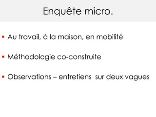 Enquête micro.
 Au travail, à la maison, en mobilité
 Méthodologie co-construite
 Observations – entretiens sur deux vagues
 