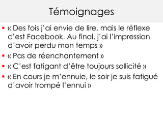 Témoignages
 « Des fois j’ai envie de lire, mais le réflexe
c’est Facebook. Au final, j’ai l’impression
d’avoir perdu mon temps »
 « Pas de réenchantement »
 « C’est fatigant d’être toujours sollicité »
 « En cours je m’ennuie, le soir je suis fatigué
d’avoir trompé l’ennui »
 