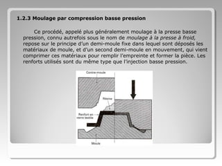 1.2.3 Moulage par compression basse pression
Ce procédé, appelé plus généralement moulage à la presse basse
pression, connu autrefois sous le nom de moulage à la presse à froid,
repose sur le principe d’un demi-moule fixe dans lequel sont déposés les
matériaux de moule, et d’un second demi-moule en mouvement, qui vient
comprimer ces matériaux pour remplir l’empreinte et former la pièce. Les
renforts utilisés sont du même type que l’injection basse pression.

 