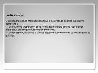 • Autre matériel
Outre les moules, le matériel spécifique à ce procédé de mise en oeuvre
comprend :
— une cuve de préparation de la formulation choisie pour la résine avec
mélangeur dynamique (turbine par exemple) ;
— une presse hydraulique à vitesse réglable avec colonnes ou coulisseaux de
guidage.

 