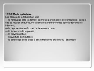 1.2.3.2 Mode opératoire
Les étapes de la fabrication sont :
— le nettoyage et le traitement du moule par un agent de démoulage ; dans le
cas de moules chauffés, on utilisera de préférence des agents démoulants
internes ;
— la dépose des renforts et de la résine en vrac ;
— la fermeture de la presse ;
— la polymérisation ;
— l’ouverture-démoulage ;
— le détourage de la pièce à ses dimensions exactes ou l’ébarbage.

 