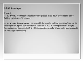 1.2.3.3 Avantages
à savoir :
— au niveau technique : réalisation de pièces avec deux faces lisses et de
faibles variations d’épaisseur ;
— au niveau économique : ce procédé diminue le coût de la main-d’oeuvre de
telle façon qu’il peut être rentable à partir de 1 500 à 2 000 pièces/an malgré
l’investissement du moule (5 à 10 fois supérieur à celui d’un moule pour procédé
de moulage au contact).

 