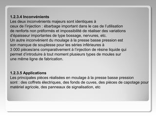 1.2.3.4 Inconvénients
Les deux inconvénients majeurs sont identiques à
ceux de l’injection : ébarbage important dans le cas de l’utilisation
de renforts non préformés et impossibilité de réaliser des variations
d’épaisseur importantes de type bossage, nervures, etc.
Un autre inconvénient du moulage à la presse basse pression est
son manque de souplesse pour les séries inférieures à
3 000 pièces/ans comparativement à l’injection de résine liquide qui
permet d’introduire à tout moment plusieurs types de moules sur
une même ligne de fabrication.
1.2.3.5 Applications
Les principales pièces réalisées en moulage à la presse basse pression
sont : des coffrets électriques, des fonds de cuves, des pièces de capotage pour
matériel agricole, des panneaux de signalisation, etc

 