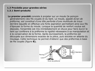 1.3 Procédés pour grandes séries
1.3.1 Semi-produits
Le premier procédé consiste à projeter sur un moule (le poinçon
généralement) des fils coupés et du liant. Le moule, appelé écran de
préforme, est constitué d’une tôle perforée d’une multitude de trous
derrière laquelle on effectue une forte aspiration permettant ainsi aux fils
d’épouser la forme du moule. Lorsque la quantité de renfort voulue est
déposée, l’ensemble est mis immédiatement en étuve pour faire durcir le
liant qui conférera à la préforme la rigidité nécessaire à sa manipulation et
à la conservation de la forme. Après durcissement, la préforme est
découpée aux dimensions exactes de la pièce, puis stockée en attente du
moulage. Cette technique ne permet d’obtenir que des préformes à base
de fils coupés (figure 8).

 