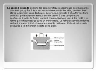 Le second procédé exploite les caractéristiques spécifiques des mats à fils
continus qui, grâce à leur structure à base de fils bouclés, peuvent être
étirés localement sans déchirure. Le principe consiste à chauffer les flans
de mats, préalablement tendus sur un cadre, à une température
supérieure à celle de fusion du liant thermoplastique puis à les mettre en
forme par emboutissage dans un moule froid. Le refroidissement redonne
au liant son état initial et maintien ainsi la préforme. Celle-ci est ensuite
découpée à la dimension exacte de la pièce.

 