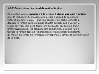 1.3.2 Compression à chaud de résine liquide
Ce procédé, appelé moulage à la presse à chaud par voie humide,
pour le distinguer du moulage à la presse à chaud de compound
[SMC et prémix (§ 1.3.3)] que l’on appelle voie sèche, consiste à
déposer le renfort dans un moule chauffé ouvert, puis à verser la
résine en vrac. Lors de la fermeture du moule, par l’action d’une
presse hydraulique, les produits sont comprimés, la résine flue à
travers le renfort tout en l’imprégnant et vient remplir l’empreinte
du moule. Le temps de fermeture correspond au temps de polymérisation
de la pièce.

 