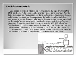 1.3.4 Injection de prémix
Le procédé consiste à injecter les semi-produits du type prémix (BMC,
DMC, etc.) sous forte pression et à grande vitesse dans un moule fermé.
Cette technique est l’aboutissement de la recherche de l’augmentation des
cadences de moulage par la suppression de toute opération qui vient
augmenter le temps de cycle, telle que le chargement en moule ouvert, et
par le souci d’une automatisation maximale permettant de satisfaire aux
exigences économiques de la très grande série (> 100 000 pièces/an).
Cela implique donc des mouvements d’ouverture et de fermeture rapides,
des temps de remplissage et de cycles de polymérisation très courts, ce
qui nécessite des pressions et des températures de mise en œuvre encore
plus élevées que celles pratiquées en compression par voie sèche.

 