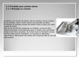 1.1 Procédés pour petites séries
1.1.1 Moulage au contact

on dépose une couche de résine, soit au pinceau, soit au rouleau,
soit au pistolet, celui-ci étant réservé aux grandes surfaces.
On dispose la première couche de renfort (mat ou tissu) sur cette
couche de résine.
Dans le cas de formes complexes ou d’arêtes, on pourra être
amené à procéder à des découpes dans le renfort pour permettre
à celui-ci de mieux se placer, en évitant ainsi la formation de plis.
Une fois cette couche imprégnée, on procède au débullage,
c’est-à-dire à l’élimination des bulles d’air emprisonnées au sein de
cette couche,

 