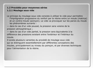 1.2 Procédés pour moyennes séries
1.2.1 Moulage sous vide
Le principe du moulage sous vide consiste à utiliser le vide pour permettre
l’imprégnation progressive du renfort par la résine entre un moule (matrice)
et un contre-moule (poinçon). Le vide va provoquer sur les parois du moule
les phénomènes suivants :
— dans le cas d’un vide poussé, la pression sera voisine de la
pression atmosphérique ;
— dans le cas d’un vide partiel, la pression sera équivalente à la
différence des pressions existant entre l’extérieur et l’intérieur du
moule.
Il existe plusieurs variantes du procédé de moulage sous vide
qui se distinguent essentiellement par différentes conceptions des
moules, principalement au niveau du poinçon, et par diverses techniques
pour l’alimentation de la résine.

 