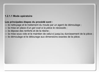 1.2.1.1 Mode opératoire
Les principales étapes du procédé sont :
— le nettoyage et le traitement du moule par un agent de démoulage ;
— la mise en place d’un gel coat si la pièce le nécessite ;
— la dépose des renforts et de la résine ;
— la mise sous vide et le maintien de celui-ci jusqu’au durcissement de la pièce ;
— le démoulage et le détourage aux dimensions exactes de la pièce.

 
