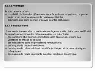 1.2.1.2 Avantages
Ils sont de deux ordres :
— possibilité d’obtenir des pièces avec deux faces lisses en petite ou moyenne
série avec des investissements relativement faibles ;
— diminution des coûts de main-d’oeuvre pour les techniques
1.2.1.3 Inconvénients
L’inconvénient majeur des procédés de moulage sous vide réside dans la difficulté
de la maîtrise technique des pièces à réaliser, ce qui entraîne :
— des variations plus ou moins importantes des épaisseurs, et donc des
variations de masse de la pièce ;
— des fluctuations dans les proportions renfort/résine ;
— des risques de pièces incomplètes ;
— des risques de bulles induisant des défauts d’aspect et de caractéristiques
mécaniques ;
— des risques de rebuts importants avec leur incidence économique.

 