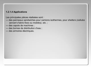 1.2.1.4 Applications
Les principales pièces réalisées sont :
— des panneaux sandwiches pour camions isothermes, pour shelters (cellules
servant d’abris fixes ou mobiles), etc. ;
— des capots de machines ;
— des bornes de distribution d’eau ;
— des armoires électriques.

 