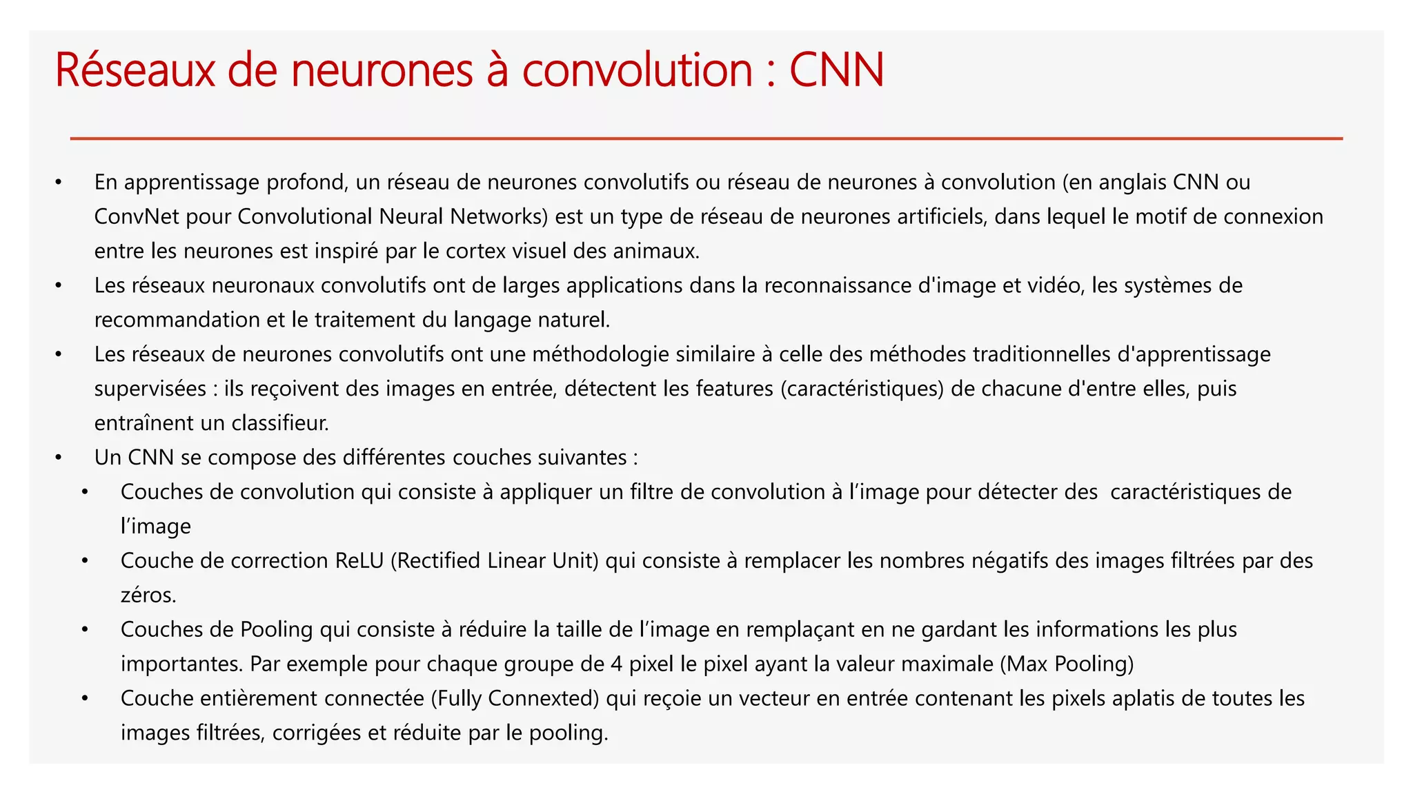 Réseaux de neurones à convolution : CNN
• En apprentissage profond, un réseau de neurones convolutifs ou réseau de neurones à convolution (en anglais CNN ou
ConvNet pour Convolutional Neural Networks) est un type de réseau de neurones artificiels, dans lequel le motif de connexion
entre les neurones est inspiré par le cortex visuel des animaux.
• Les réseaux neuronaux convolutifs ont de larges applications dans la reconnaissance d'image et vidéo, les systèmes de
recommandation et le traitement du langage naturel.
• Les réseaux de neurones convolutifs ont une méthodologie similaire à celle des méthodes traditionnelles d'apprentissage
supervisées : ils reçoivent des images en entrée, détectent les features (caractéristiques) de chacune d'entre elles, puis
entraînent un classifieur.
• Un CNN se compose des différentes couches suivantes :
• Couches de convolution qui consiste à appliquer un filtre de convolution à l’image pour détecter des caractéristiques de
l’image
• Couche de correction ReLU (Rectified Linear Unit) qui consiste à remplacer les nombres négatifs des images filtrées par des
zéros.
• Couches de Pooling qui consiste à réduire la taille de l’image en remplaçant en ne gardant les informations les plus
importantes. Par exemple pour chaque groupe de 4 pixel le pixel ayant la valeur maximale (Max Pooling)
• Couche entièrement connectée (Fully Connexted) qui reçoie un vecteur en entrée contenant les pixels aplatis de toutes les
images filtrées, corrigées et réduite par le pooling.
 