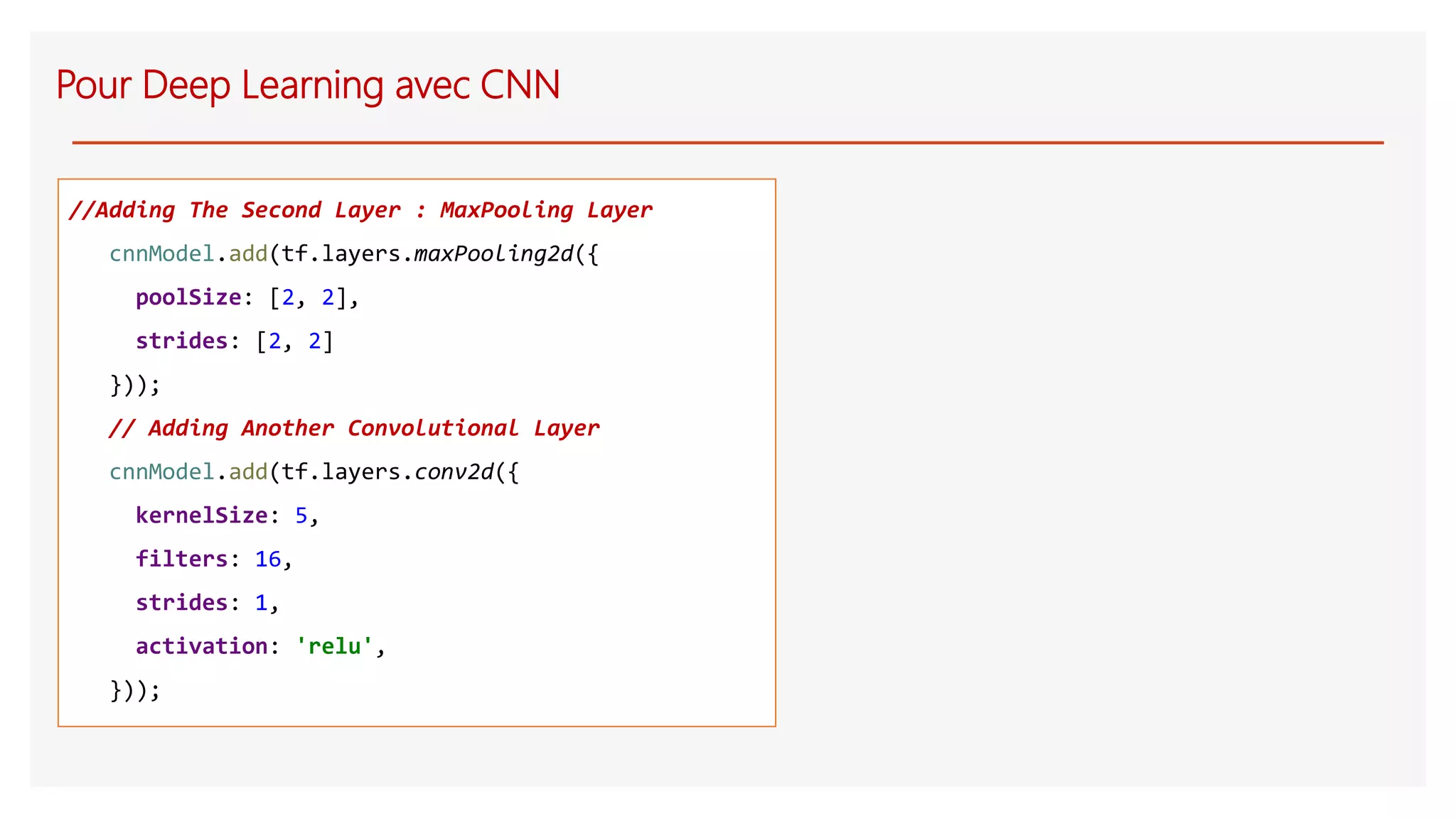 Pour Deep Learning avec CNN
//Adding The Second Layer : MaxPooling Layer
cnnModel.add(tf.layers.maxPooling2d({
poolSize: [2, 2],
strides: [2, 2]
}));
// Adding Another Convolutional Layer
cnnModel.add(tf.layers.conv2d({
kernelSize: 5,
filters: 16,
strides: 1,
activation: 'relu',
}));
 