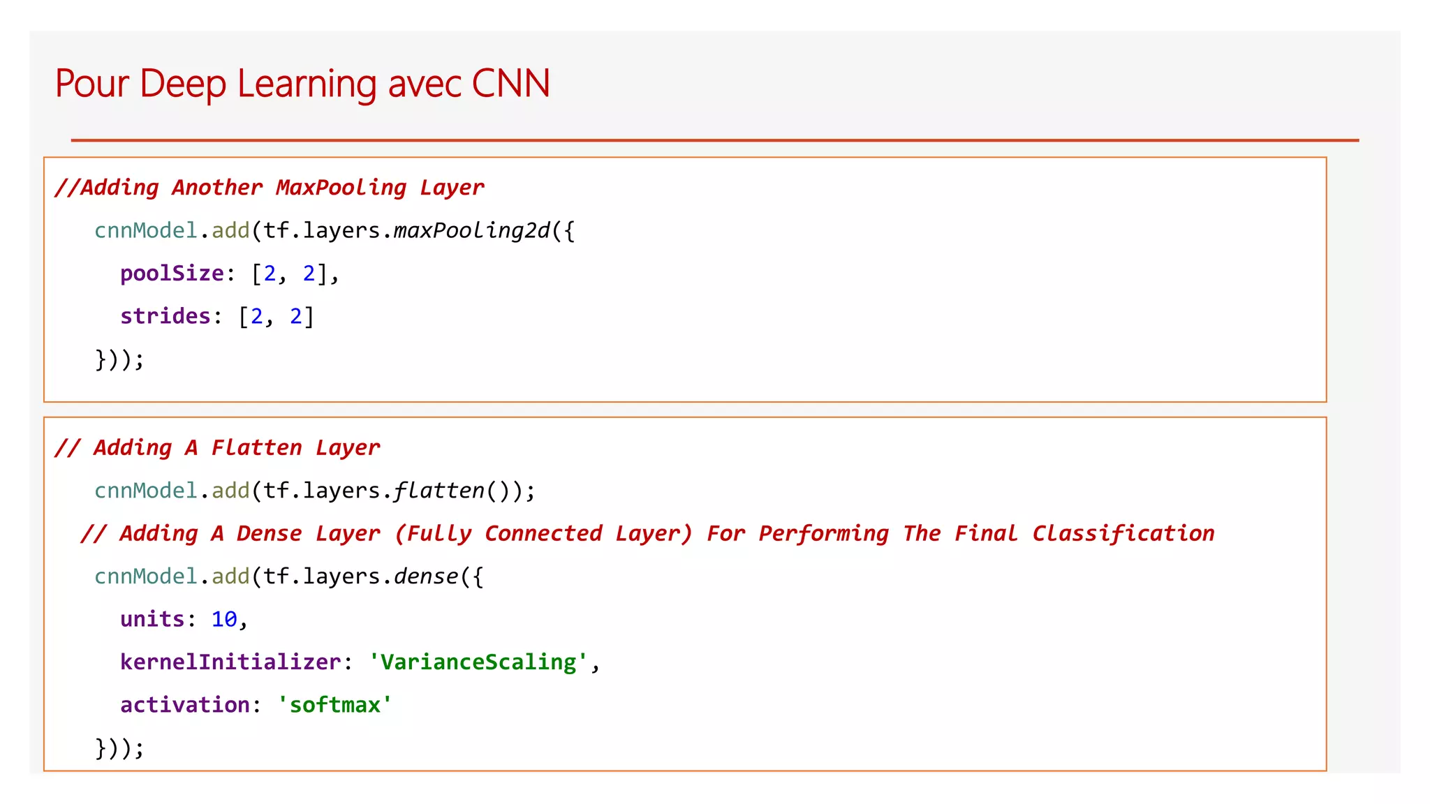 //Adding Another MaxPooling Layer
cnnModel.add(tf.layers.maxPooling2d({
poolSize: [2, 2],
strides: [2, 2]
}));
Pour Deep Learning avec CNN
// Adding A Flatten Layer
cnnModel.add(tf.layers.flatten());
// Adding A Dense Layer (Fully Connected Layer) For Performing The Final Classification
cnnModel.add(tf.layers.dense({
units: 10,
kernelInitializer: 'VarianceScaling',
activation: 'softmax'
}));
 