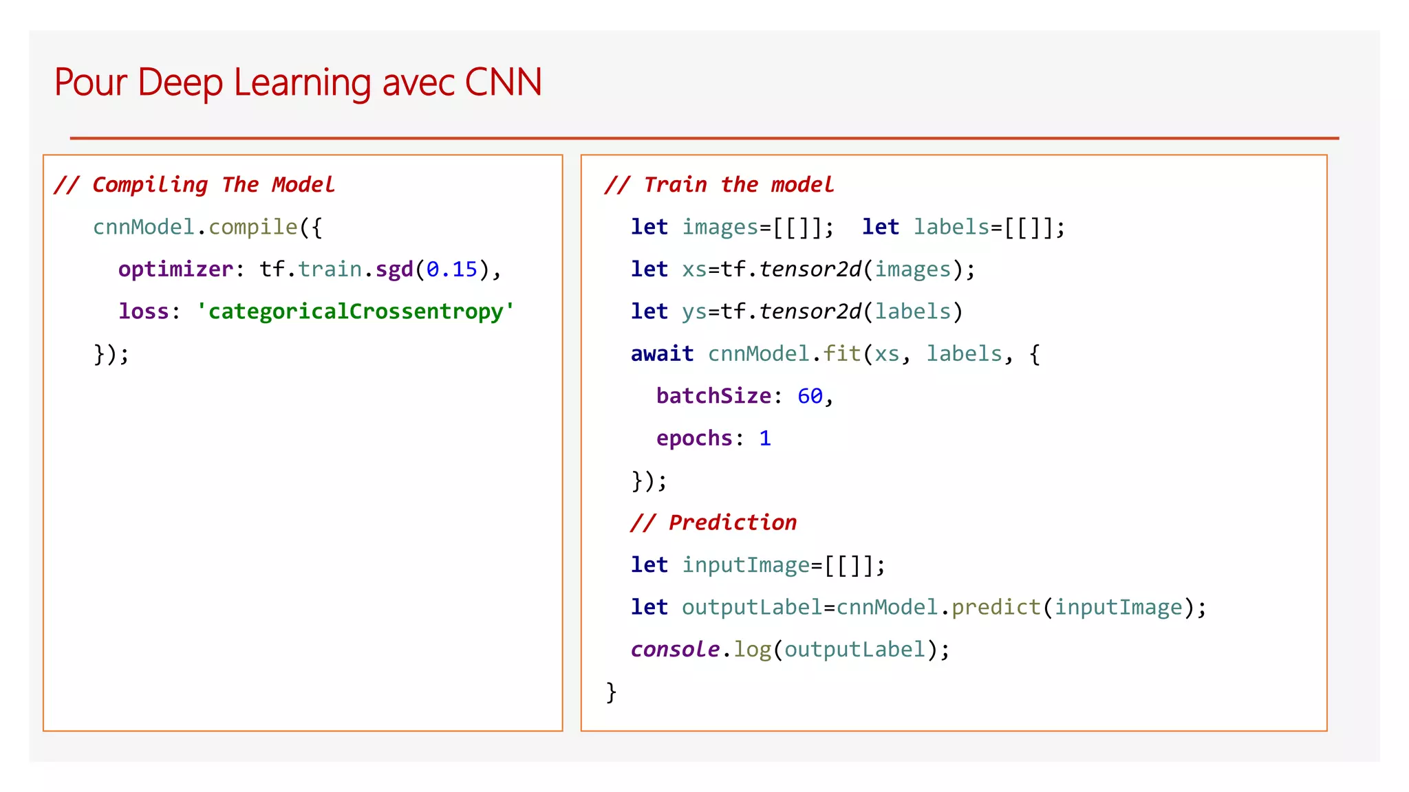 // Compiling The Model
cnnModel.compile({
optimizer: tf.train.sgd(0.15),
loss: 'categoricalCrossentropy'
});
Pour Deep Learning avec CNN
// Train the model
let images=[[]]; let labels=[[]];
let xs=tf.tensor2d(images);
let ys=tf.tensor2d(labels)
await cnnModel.fit(xs, labels, {
batchSize: 60,
epochs: 1
});
// Prediction
let inputImage=[[]];
let outputLabel=cnnModel.predict(inputImage);
console.log(outputLabel);
}
 