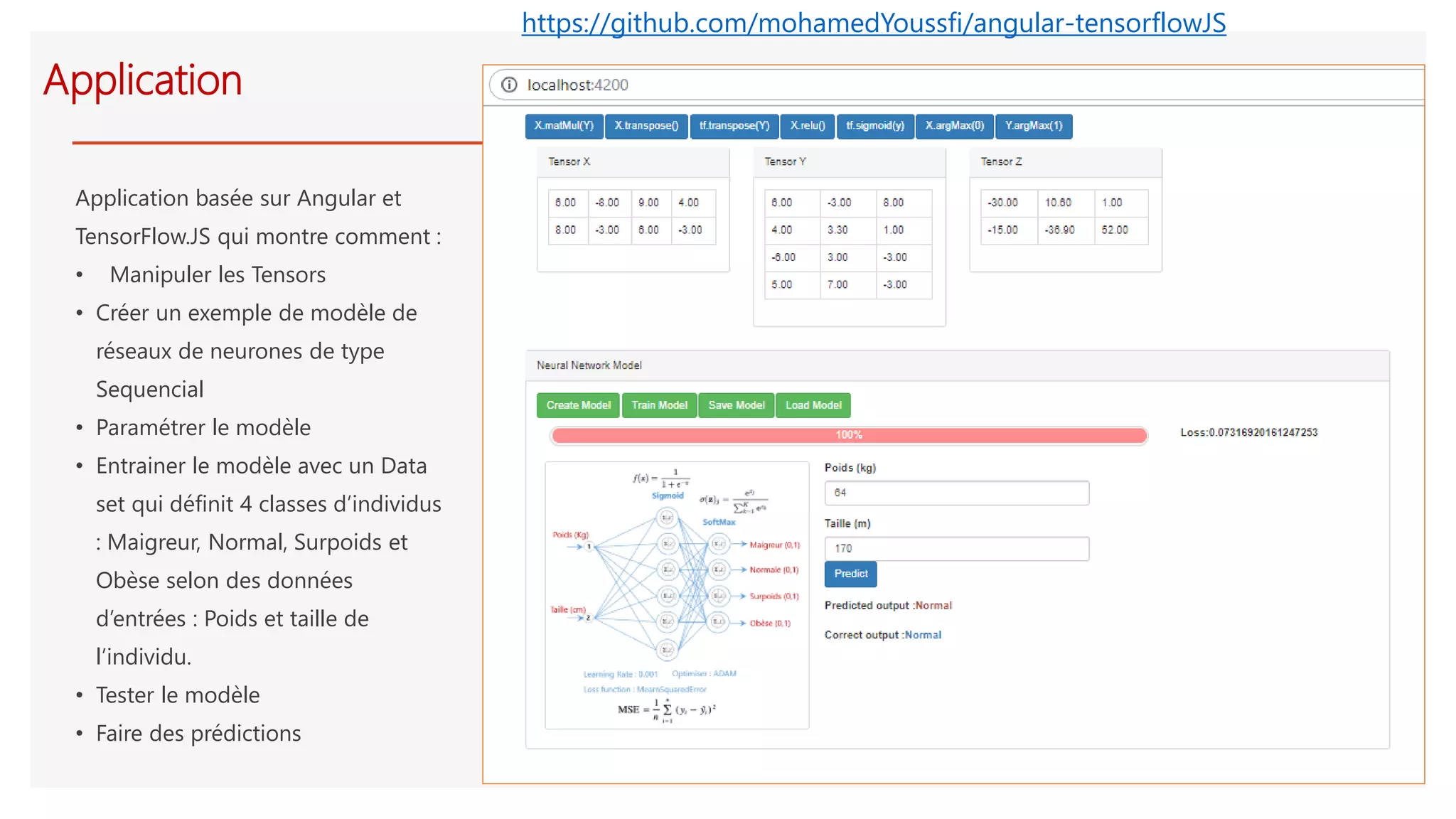 Application
Application basée sur Angular et
TensorFlow.JS qui montre comment :
• Manipuler les Tensors
• Créer un exemple de modèle de
réseaux de neurones de type
Sequencial
• Paramétrer le modèle
• Entrainer le modèle avec un Data
set qui définit 4 classes d’individus
: Maigreur, Normal, Surpoids et
Obèse selon des données
d’entrées : Poids et taille de
l’individu.
• Tester le modèle
• Faire des prédictions
https://github.com/mohamedYoussfi/angular-tensorflowJS
 