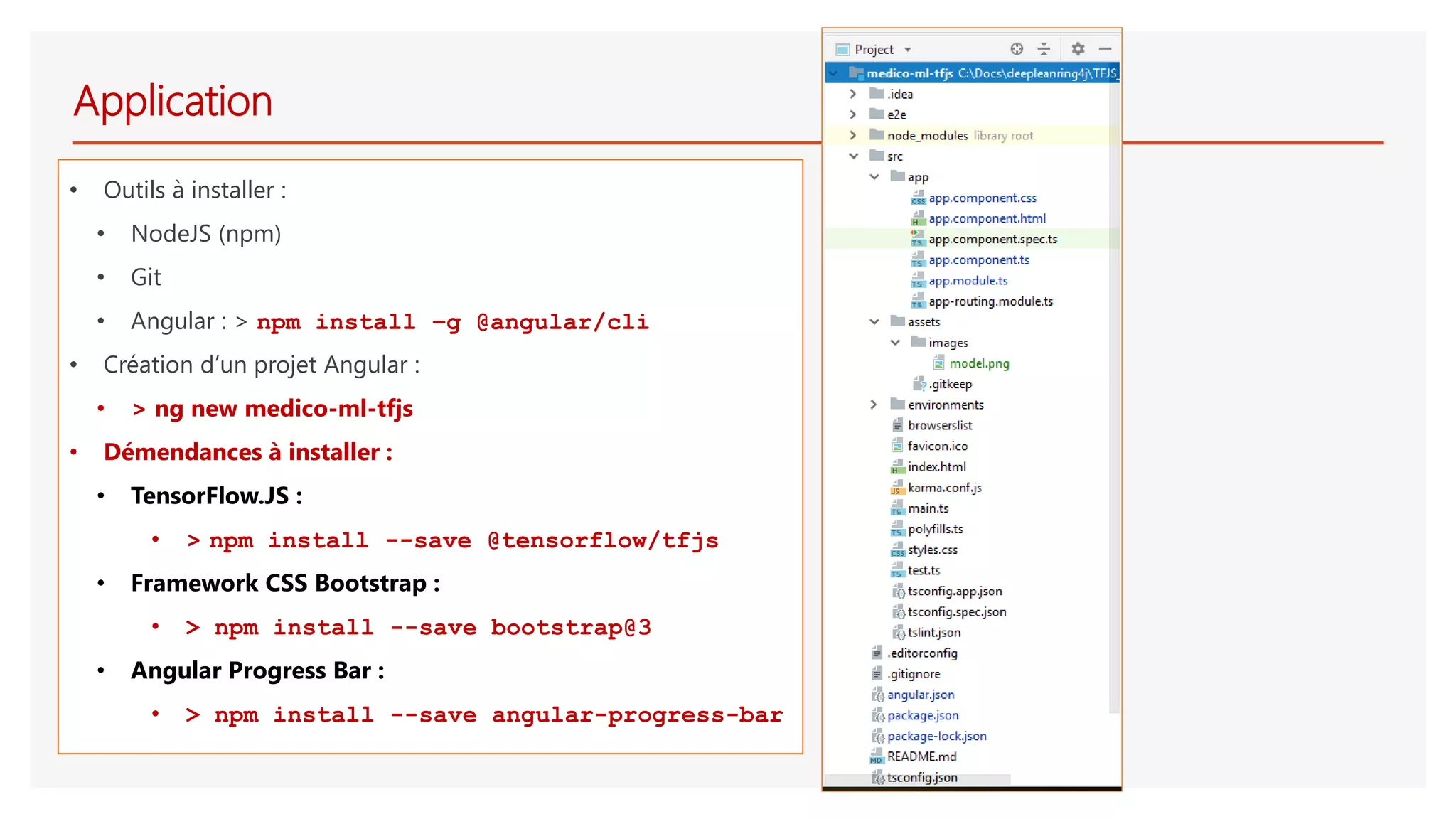 Application
• Outils à installer :
• NodeJS (npm)
• Git
• Angular : > npm install –g @angular/cli
• Création d’un projet Angular :
• > ng new medico-ml-tfjs
• Démendances à installer :
• TensorFlow.JS :
• > npm install --save @tensorflow/tfjs
• Framework CSS Bootstrap :
• > npm install --save bootstrap@3
• Angular Progress Bar :
• > npm install --save angular-progress-bar
 