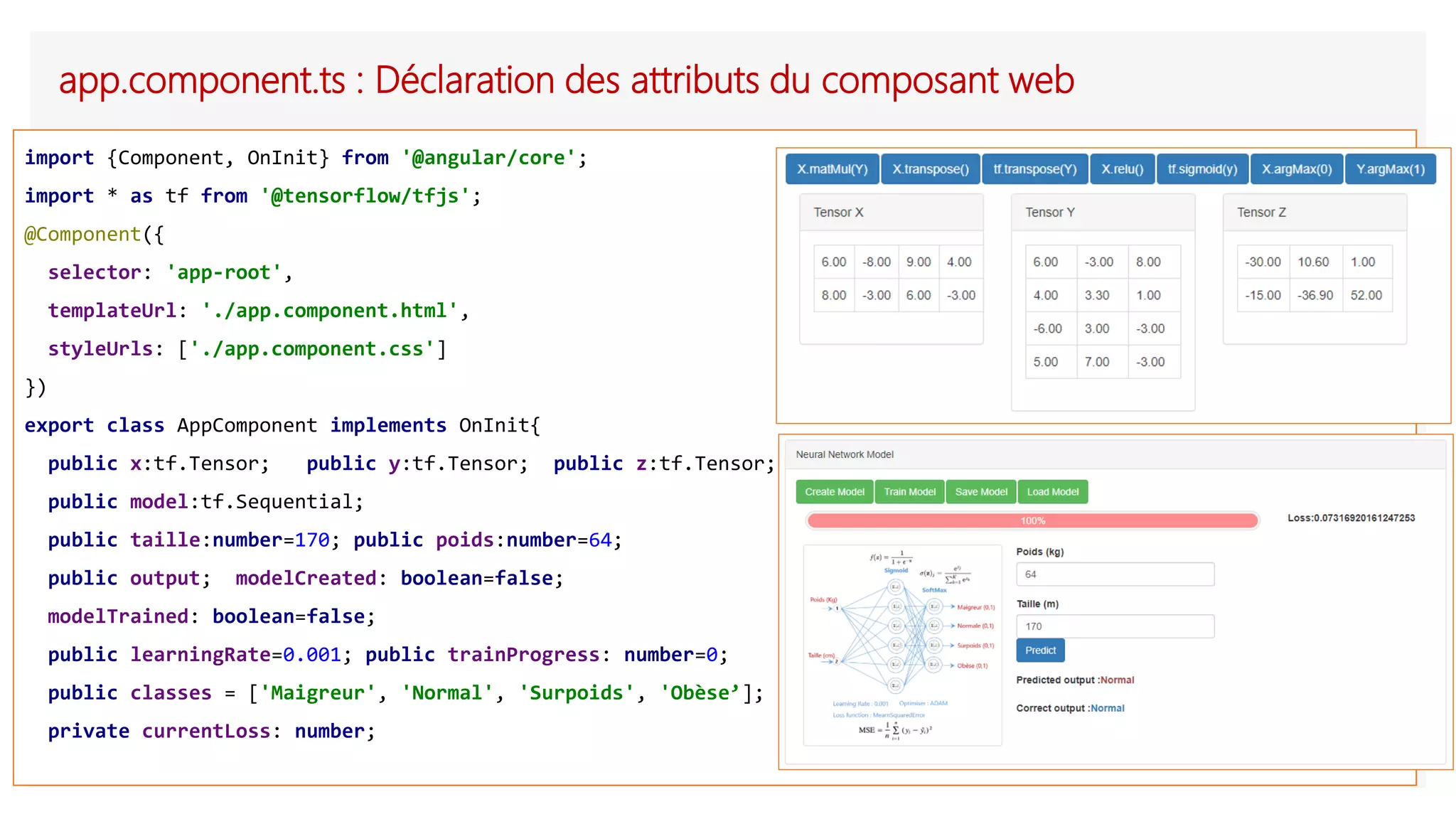app.component.ts : Déclaration des attributs du composant web
import {Component, OnInit} from '@angular/core';
import * as tf from '@tensorflow/tfjs';
@Component({
selector: 'app-root',
templateUrl: './app.component.html',
styleUrls: ['./app.component.css']
})
export class AppComponent implements OnInit{
public x:tf.Tensor; public y:tf.Tensor; public z:tf.Tensor;
public model:tf.Sequential;
public taille:number=170; public poids:number=64;
public output; modelCreated: boolean=false;
modelTrained: boolean=false;
public learningRate=0.001; public trainProgress: number=0;
public classes = ['Maigreur', 'Normal', 'Surpoids', 'Obèse’];
private currentLoss: number;
 
