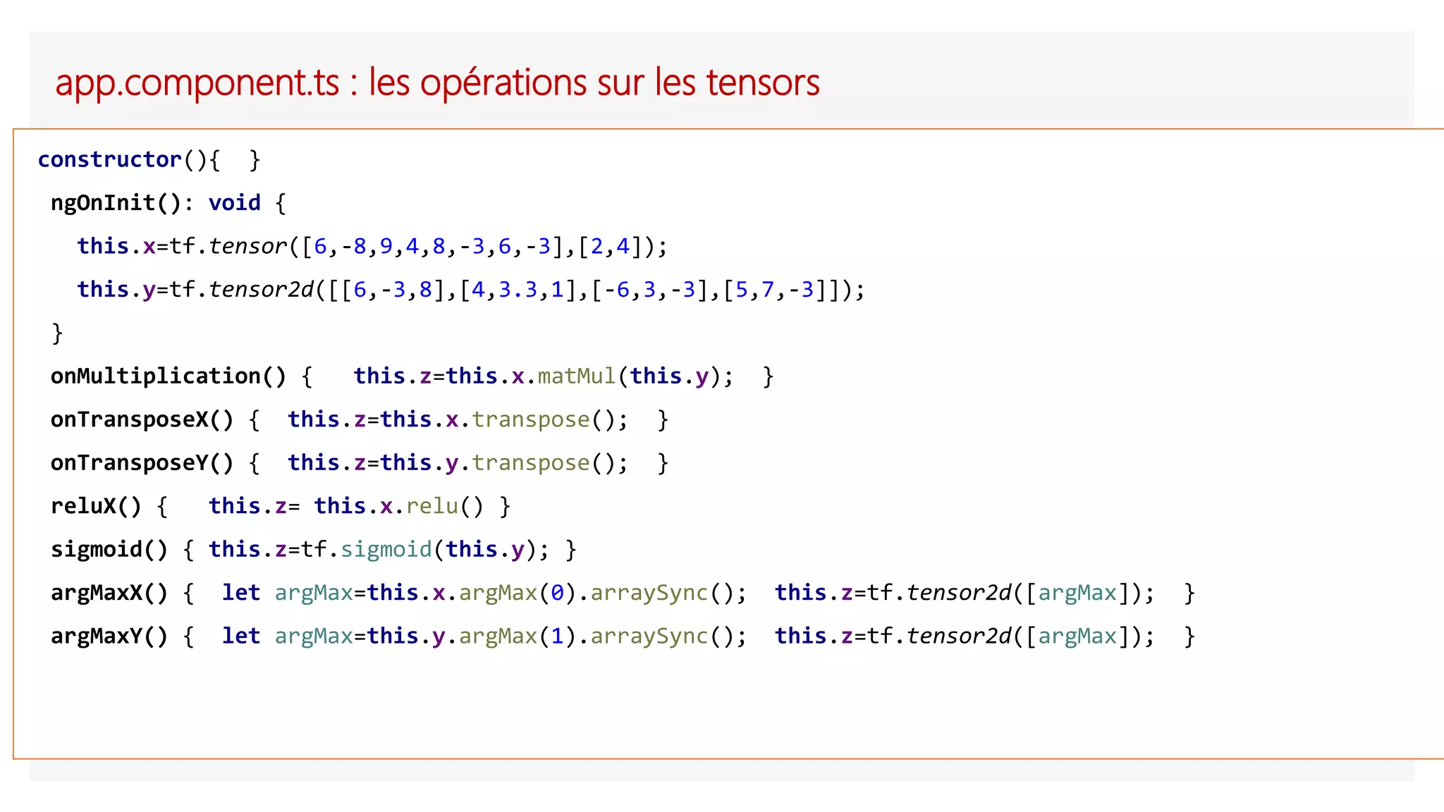 app.component.ts : les opérations sur les tensors
constructor(){ }
ngOnInit(): void {
this.x=tf.tensor([6,-8,9,4,8,-3,6,-3],[2,4]);
this.y=tf.tensor2d([[6,-3,8],[4,3.3,1],[-6,3,-3],[5,7,-3]]);
}
onMultiplication() { this.z=this.x.matMul(this.y); }
onTransposeX() { this.z=this.x.transpose(); }
onTransposeY() { this.z=this.y.transpose(); }
reluX() { this.z= this.x.relu() }
sigmoid() { this.z=tf.sigmoid(this.y); }
argMaxX() { let argMax=this.x.argMax(0).arraySync(); this.z=tf.tensor2d([argMax]); }
argMaxY() { let argMax=this.y.argMax(1).arraySync(); this.z=tf.tensor2d([argMax]); }
 