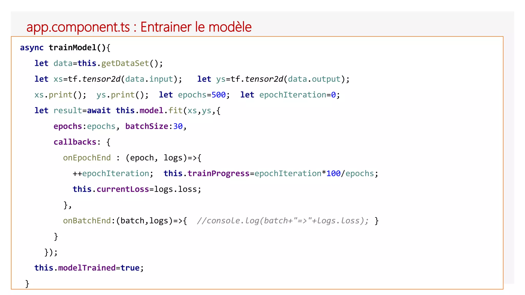 app.component.ts : Entrainer le modèle
async trainModel(){
let data=this.getDataSet();
let xs=tf.tensor2d(data.input); let ys=tf.tensor2d(data.output);
xs.print(); ys.print(); let epochs=500; let epochIteration=0;
let result=await this.model.fit(xs,ys,{
epochs:epochs, batchSize:30,
callbacks: {
onEpochEnd : (epoch, logs)=>{
++epochIteration; this.trainProgress=epochIteration*100/epochs;
this.currentLoss=logs.loss;
},
onBatchEnd:(batch,logs)=>{ //console.log(batch+"=>"+logs.loss); }
}
});
this.modelTrained=true;
}
 