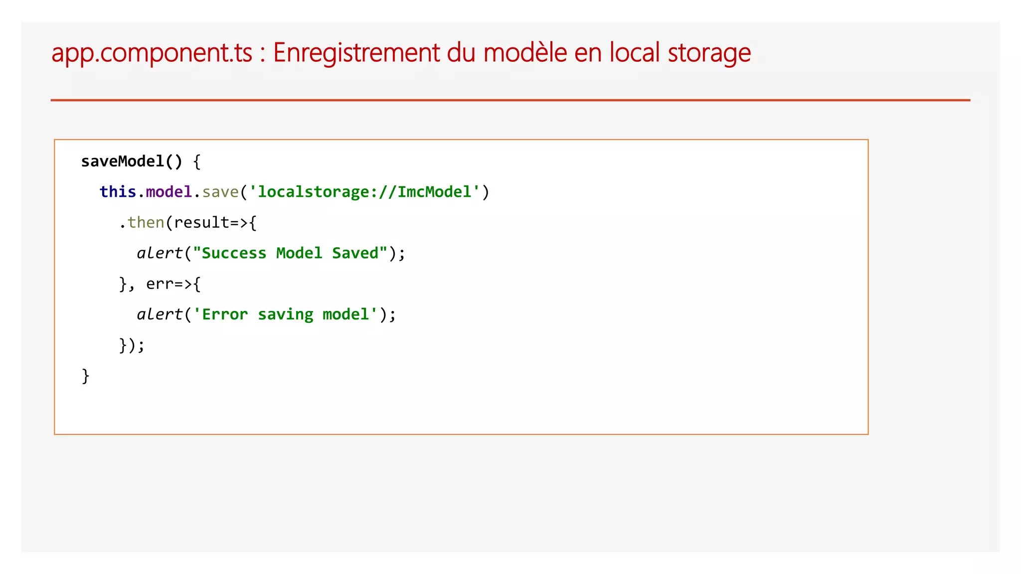 app.component.ts : Enregistrement du modèle en local storage
saveModel() {
this.model.save('localstorage://ImcModel')
.then(result=>{
alert("Success Model Saved");
}, err=>{
alert('Error saving model');
});
}
 