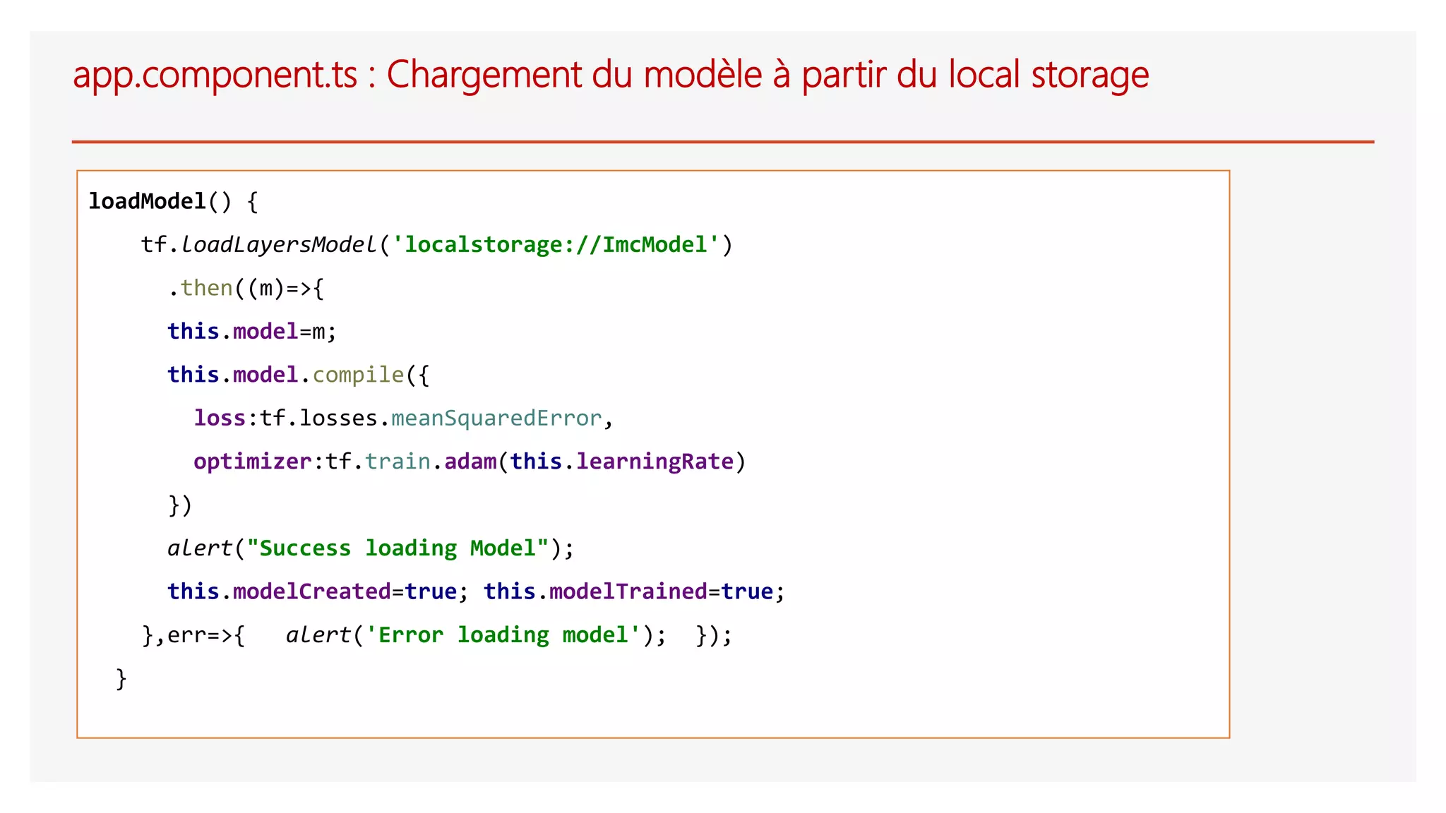 app.component.ts : Chargement du modèle à partir du local storage
loadModel() {
tf.loadLayersModel('localstorage://ImcModel')
.then((m)=>{
this.model=m;
this.model.compile({
loss:tf.losses.meanSquaredError,
optimizer:tf.train.adam(this.learningRate)
})
alert("Success loading Model");
this.modelCreated=true; this.modelTrained=true;
},err=>{ alert('Error loading model'); });
}
 