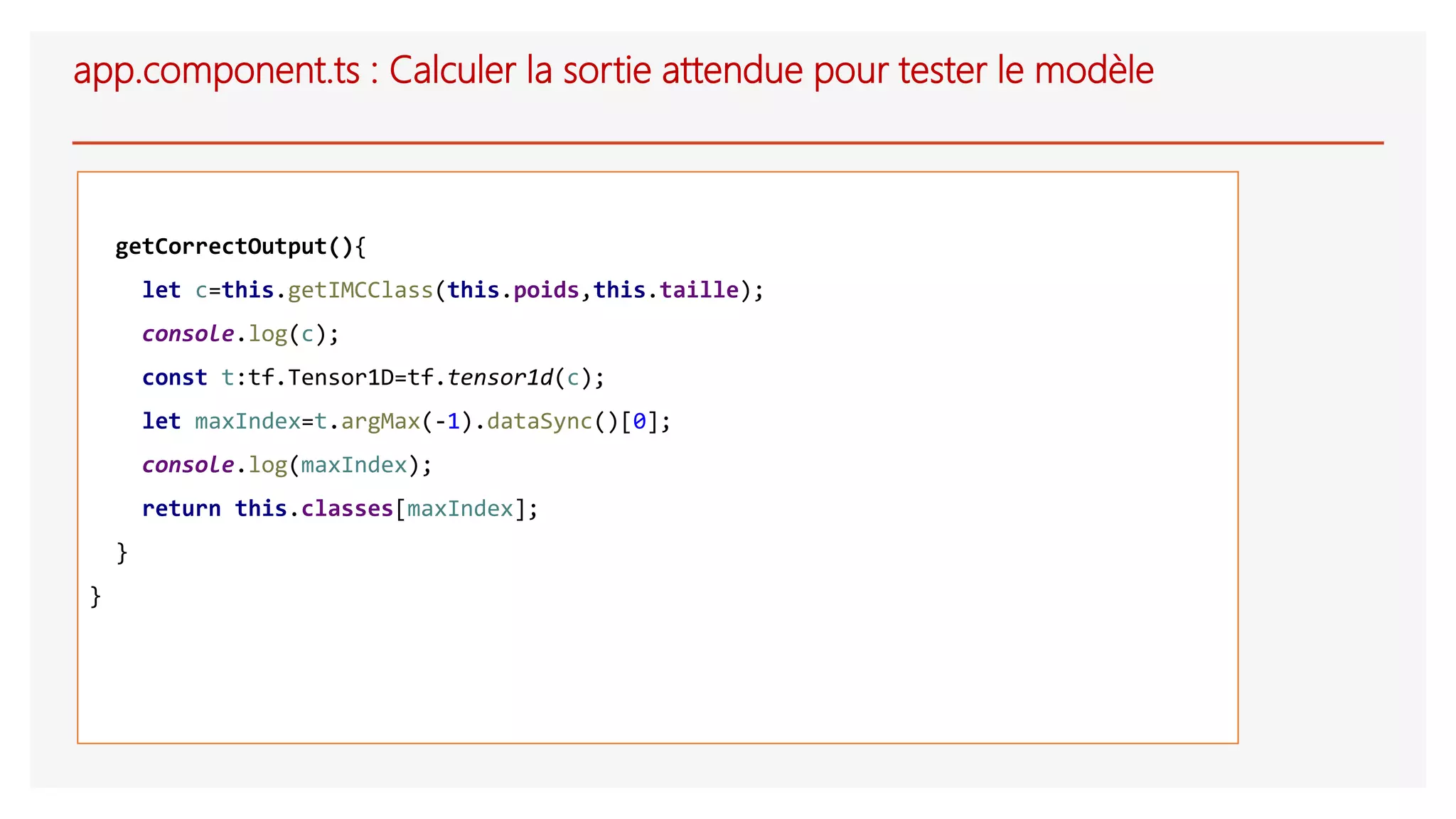 app.component.ts : Calculer la sortie attendue pour tester le modèle
getCorrectOutput(){
let c=this.getIMCClass(this.poids,this.taille);
console.log(c);
const t:tf.Tensor1D=tf.tensor1d(c);
let maxIndex=t.argMax(-1).dataSync()[0];
console.log(maxIndex);
return this.classes[maxIndex];
}
}
 